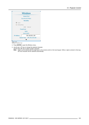 Page 25713. Projector Control
Image 13-47
Wireless IP address input
3. PressENTERto open theWirelessmenu.
4. Use the▲or▼key to change the selected character.
Use the◄or►key to select another character.
Note:Digits can be entered with the digit keys on the remote control or the local keypad. When a digit is entered in that way,
the next character will be selected automatically.
R5905032 HDX SERIES 23/11/2011
253 