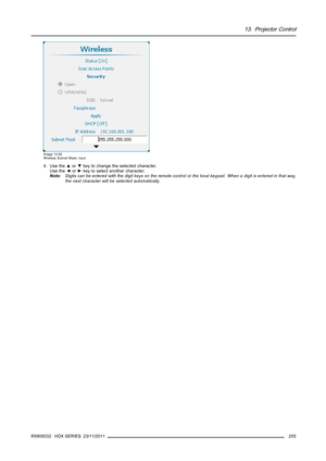 Page 25913. Projector Control
Image 13-52
Wireless Subnet Mask, input
4. Use the▲or▼key to change the selected character.
Use the◄or►key to select another character.
Note:Digits can be entered with the digit keys on the remote control or the local keypad. When a digit is entered in that way,
the next character will be selected automatically.
R5905032 HDX SERIES 23/11/2011
255 