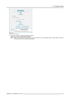 Page 26113. Projector Control
Image 13-57
Wireless default gateway, input
4. Use the▲or▼key to change the selected character.
Use the◄or►key to select another character.
Note:Digits can be entered with the digit keys on the remote control or the local keypad. When a digit is entered in that way,
the next character will be selected automatically.
R5905032 HDX SERIES 23/11/2011
257 