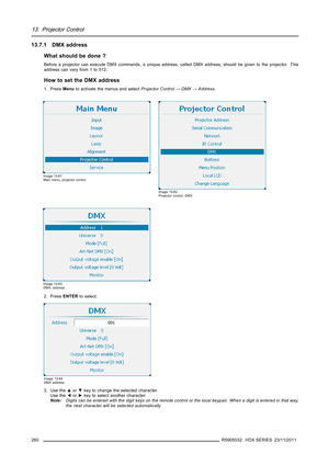 Page 26413. Projector Control
13.7.1 DMX address
What should be done ?
Before a projector can execute DMX commands, a unique address, called DMX address, should be given to the projector. This
address can vary from 1 to 512.
How to set the DMX address
1. PressMenuto activate the menus and selectProjector Control→DMX→Address.
Image 13-61
Main menu, projector control
Image 13-62
Projector control, DMX
Image 13-63
DMX, address
2. PressENTERto select.
Image 13-64
DMX address
3. Use the▲or▼key to change the selected...