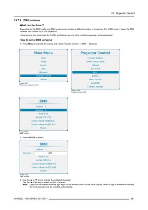 Page 26513. Projector Control
13.7.2 DMX universe
What can be done ?
Depending on the DMX mode, one DMX universe can contain a different number of projectors. E.g. DMX mode = basic, the DMX
universe can contain up to 256 projectors
Universes are only meaningful for Art-Net applications as only there multiple universes can be addressed.
How to set a DMX universe
1. PressMenuto activate the menus and selectProjector Control→DMX→Universe.
Image 13-65
Main menu, projector control
Image 13-66
Projector control, DMX...