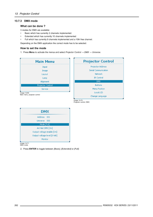 Page 26613. Projector Control
13.7.3 DMX mode
What can be done ?
3 modes for DMX are available:
• Basic which has currently 2 channels implemented.
• Extended which has currently 10 channels implemented
• Full which has currently 9 channels implemented and a 10th free channel.
Depending on the DMX application the correct mode has to be selected.
How to set the mode
1. PressMenuto activate the menus and selectProjector Control→DMX→Universe.
Image 13-69
Main menu, projector control
Image 13-70
Projector control,...