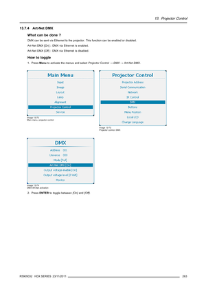 Page 26713. Projector Control
13.7.4 Art-Net DMX
What can be done ?
DMX can be sent via Ethernet to the projector. This function can be enabled or disabled.
Art-Net DMX [On] : DMX via Ethernet is enabled.
Art-Net DMX [Off] : DMX via Ethernet is disabled.
How to toggle
1. PressMenuto activate the menus and selectProjector Control→DMX→Art-Net DMX.
Image 13-72
Main menu, projector control
Image 13-73
Projector control, DMX
Image 13-74
DMX Art-Net activation
2. PressENTERto toggle between[On]and[Off].
R5905032 HDX...