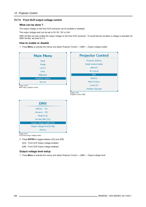 Page 26813. Projector Control
13.7.5 Front XLR output voltage control
What can be done ?
The output voltage on the front XLR connector can be enabled or disabled.
The output voltage level can be set to 0V, 9V, 12V or 24V.
DMX Art-Net can also enable the output voltage on the front XLR connector. To avoid that per accident a voltage is activated via
DMX Art-Net, set level to 0 V
How to enable or disable
1. PressMenuto activate the menus and selectProjector Control→DMX→Output voltage enable.
Image 13-75
Main menu,...