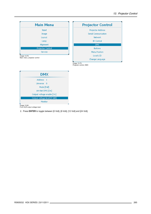 Page 26913. Projector Control
Image 13-78
Main menu, projector control
Image 13-79
Projector control, DMX
Image 13-80
Front XLR output voltage level
2. PressENTERto toggle between [0 Volt], [9 Volt], [12 Volt] and [24 Volt].
R5905032 HDX SERIES 23/11/2011
265 