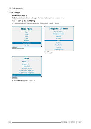 Page 27013. Projector Control
13.7.6 Monitor
What can be done ?
If a DMX device is connected, the settings per channel can be displayed in an on screen menu.
How to start up the monitoring
1. PressMenuto activate the menus and selectProjector Control→DMX→Monitor.
Image 13-81
Main menu, projector control
Image 13-82
Projector control, DMX
Image 13-83
DMX monitor
2. PressENTERto open the overview list.
266
R5905032 HDX SERIES 23/11/2011 
