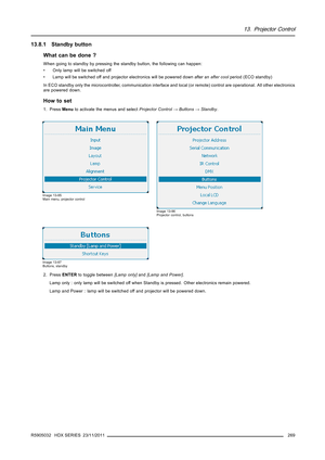 Page 27313. Projector Control
13.8.1 Standby button
What can be done ?
When going to standby by pressing the standby button, the following can happen:
• Only lamp will be switched off
• Lamp will be switched off and projector electronics will be powered down after anafter coolperiod (ECO standby)
In ECO standby only the microcontroller, communication interface andlocal (or remote) control are operational. All other electronics
are powered down.
How to set
1. PressMenuto activate the menus and selectProjector...