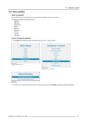 Page 27513. Projector Control
13.9 Menu position
What is possible?
The on screen menu and the bar scale can be positioned on different places on the screen.
The following positions are possible for both
• Right-top
• Right-mid
• Right-bottom
•Mid-top
• Mid-mid
• Mid-bottom
• Left-top
• Left-mid
• Left-bottom
How to change the position
1. PressMenuto activate the menus and selectProjector Control→Menu Position.
Image 13-92
Main menu, projector control
Image 13-93
Projector control, menu position
Image 13-94
Menu...