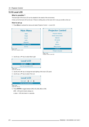 Page 27613. Projector Control
13.10 Local LCD
What is possible ?
The back light of the local LCD can be adapted to the needs of the environment.
A time out for the local LCD can be set. If there is nothing done on the local LCD, it can go out after a time out.
How to set up
1. PressMenuto activate the menus and selectProjector Control→Local LCD.
Image 13-95
Main menu, projector control
Image 13-96
Projector control, Local LCD
2. Use the▲or▼key to selectBack Light.
Image 13-97
Local LCD, back light
3. Use...