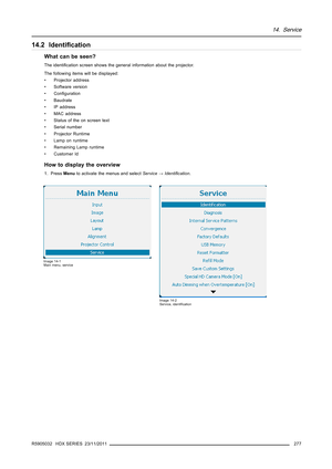 Page 28114. Service
14.2 Identiﬁcation
What can be seen?
The identiﬁcation screen shows the general information about the projector.
The following items will be displayed:
• Projector address
• Software version
•Conﬁguration
• Baudrate
• IP address
• MAC address
• Status of the on screen text
• Serial number
• Projector Runtime
• Lamp on runtime
• Remaining Lamp runtime
•CustomerId
How to display the overview
1. PressMenuto activate the menus and selectService→Identiﬁcation.
Image 14-1
Main menu, service
Image...