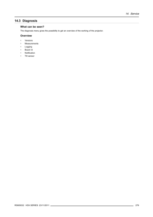 Page 28314. Service
14.3 Diagnosis
What can be seen?
The diagnosis menu gives the possibility to getan overview of the working of the projector.
Overview
• Versions
• Measurements
• Logging
•BoardId
•Notiﬁcation
• Tilt sensor
R5905032 HDX SERIES 23/11/2011
279 