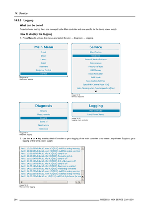 Page 28814. Service
14.3.3 Logging
What can be done?
Projector hosts two logﬁles: one managed bythe Main controller and one speciﬁc for the Lamp power supply.
How to display the logging
1. PressMenuto activate the menus and selectService→Diagnosis→Logging.
Image 14-15
Main menu, service
Image 14-16
Service, diagnosis
Image 14-17
Diagnosis, logging
Image 14-18
Logging, main controller
2. Use the▲or▼key to selectMain Controllerto get a logging of the main controller or to selectLamp Power Supplyto get a
logging of...