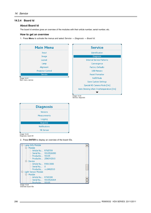 Page 29014. Service
14.3.4 Board Id
About Board Id
The board id window gives an overview of the modules with their article number, serial number, etc.
How to get an overview
1. PressMenuto activate the menus and selectService→Diagnosis→Board Id.
Image 14-21
Main menu, service
Image 14-22
Service, diagnosis
Image 14-23
Diagnosis, board ID
2. PressENTERto display an overview of the board IDs.
Image 14-24
Overview board IDs
286R5905032 HDX SERIES 23/11/2011 