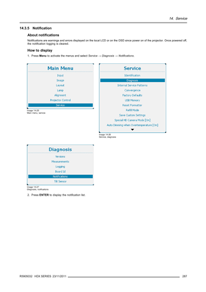 Page 29114. Service
14.3.5 Notiﬁcation
About notiﬁcations
Notiﬁcations are warnings and errors displayed on the local LCD or on the OSD since power on of the projector. Once powered off,
the notiﬁcation logging is cleared.
How to display
1. PressMenuto activate the menus and selectService→Diagnosis→Notiﬁcations.
Image 14-25
Main menu, service
Image 14-26
Service, diagnosis
Image 14-27
Diagnosis, notiﬁcations
2. PressENTERto display the notiﬁcation list.
R5905032 HDX SERIES 23/11/2011
287 