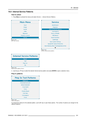 Page 29514. Service
14.4 Internal Service Patterns
How to select
1. PressMenuto activate the menus and selectService→Internal Service Patterns.
Image 14-33
Main menu, service
Image 14-34
Service, Internal service patterns
Image 14-35
Internal service patterns, Pmp In
2. Use the▲or▼key to select the desired internal service pattern and pressENTERto open a selection menu.
PmpInpatterns
Image 14-36
Pmp In test patterns
To change the options for the selected pattern, use he►key to open these options. The number of...