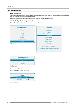 Page 29814. Service
14.5 Convergence
What can be done?
The convergence patterns can be used to check the convergence alignment of red, green and blue. If there is a misalignment of at
least one 1 pixel, an electronic realignment is possible.
Mechanical realignment of the convergence can only be done by a qualiﬁed service technician.
How to display the convergence settings
1. PressMenuto activate the menus and selectService→Convergence.
Image 14-45
Main menu, service
Image 14-46
Service, convergence
Image 14-47...