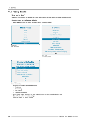 Page 30014. Service
14.6 Factory defaults
What can be done?
All settings of the projector will be set to the original factory settings. All user settings are erased with this operation.
How to return to the factory defaults
1. PressMenuto activate the menus and selectService→Factory defaults.
Image 14-50
Main menu, service
Image 14-51
Service, factory defaults
Image 14-52
Factory defaults, settings
By default the following settings are excluded
- IP address
- Serial settings
- DMX settings
- Electronic...