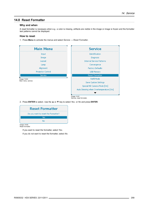 Page 30314. Service
14.8 Reset Formatter
Why and when
A reset formatter is necessary when e.g. a color is missing, artifacts are visible in the image or image is frozen and the formatter
test patterns cannot be displayed.
How to reset
1. PressMenuto activate the menus and selectService→Reset Formatter.
Image 14-60
Main menu, service
Image 14-61
Service, reset formatter.
2. PressENTERto select. Use the▲or▼key to selectYe s.orNoand pressENTER.
Image 14-62
Reset formatter
If you want to reset the formatter,...