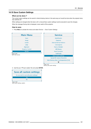 Page 30514. Service
14.10 Save Custom Settings
What can be done ?
The current custom settings can be saved to internal backup device in the same way as it would be done when the projector lamp
was switched off.
When settings are changed when the lamp is off, a manual Save custom settings must be executed to save the changes.
When the messageSaving datais displayed, never switch off the projector.
How to save
1. PressMenuto activate the menus and selectService→Save Custom Settings.
Image 14-66
Main menu, service...