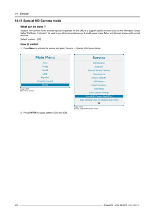 Page 30614. Service
14.11 Special HD Camera mode
What can be done ?
Special HD Camera mode enables special sequences for the DMD’s to support speciﬁc sources such as the Thompson Grass
Valley Worldcam. It shouldn’t be used in any other circumstances as it would cause imageﬂicker and dimmed images with normal
sources.
Default position : [Off]
How to switch
1. PressMenuto activate the menus and selectService→Special HD Camera Mode.
Image 14-69
Main menu, service
Image 14-70
Service, special HD camera mode
2....