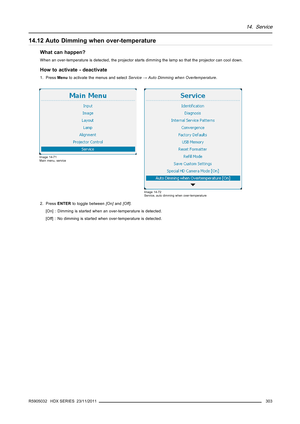 Page 30714. Service
14.12 Auto Dimming when over-temperature
What can happen?
When an over-temperature is detected, the projector starts dimming the lamp so that the projector can cool down.
How to activate - deactivate
1. PressMenuto activate the menus and selectService→Auto Dimming when Overtemperature.
Image 14-71
Main menu, service
Image 14-72
Service, auto dimming when over-temperature
2. PressENTERto toggle between[On]and[Off].
[On] : Dimming is started when an over-temperature is detected.
[Off] : No...