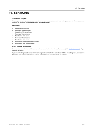 Page 31316. Servicing
16. SERVICING
About this chapter
This chapter contains general servicing procedures like lamp house replacement, input unit replacement etc. These procedures
may only be performed byqualiﬁed technical service personnel.
Overview
• Inserting an input module
• Removal of the lamp house
• Installation of the lamp house
• Removal of the front cover
• Mounting the front cover
• Removal of the lamp cover
• Mounting the lamp cover
• Replacement of the high density dustﬁlter
• Remove and clear...