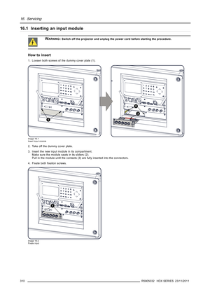 Page 31416. Servicing
16.1 Inserting an input module
WARNING:Switch off the projector and unplug the power cord before starting the procedure.
How to insert
1. Loosen both screws of the dummy cover plate (1).
1
2
3
Image 16-1
Insert input module
2. Take off the dummy cover plate.
3. Insert the new input module in its compartment.
Make sure the module seats in its sliders (2).
Pull in the module until the contacts (3) are fully inserted into the connectors.
4. Fixate bothﬁxation screws.
1
Image 16-2
Fixate input...