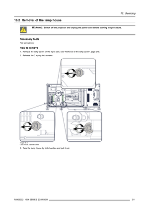 Page 31516. Servicing
16.2 Removal of the lamp house
WARNING:Switch off the projector and unplug the power cord before starting the procedure.
Necessary tools
Flat screwdriver
How to remove
1. Remove the lamp cover on the input side, see Removal of the lamp cover, page 318.
2. Release the 3 spring lock screws.
Image 16-3
Lamp house, captive screws
3. Take the lamp house by both handles andpull it out.
R5905032 HDX SERIES 23/11/2011
311 