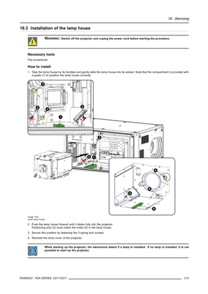 Page 31716. Servicing
16.3 Installation of the lamp house
WARNING:Switch off the projector and unplug the power cord before starting the procedure.
Necessary tools
Flat screwdriver
How to install
1. Take the lamp house by its handles and gently slide the lamp house into its socket. Note that the compartment is provided with
a guide (1) to position the lamp house correctly.
1
22
1
6
3
3
2
5
3
4
4
Image 16-5
Insert lamp house
2. Push the lamp house forward until it slides fully into the projector.
Positioning pins...