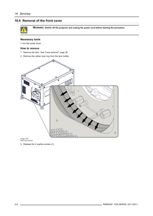Page 31816. Servicing
16.4 Removal of the front cover
WARNING:Switch off the projector and unplug the power cord before starting the procedure.
Necessary tools
7mmﬂat screw driver
How to remove
1. Remove the lens. See Lens removal, page 38.
2. Remove the rubber dust ring from the lens holder.
Image 16-6
Dust ring removal
3. Release the 4 captive screws (1).
314
R5905032 HDX SERIES 23/11/2011 