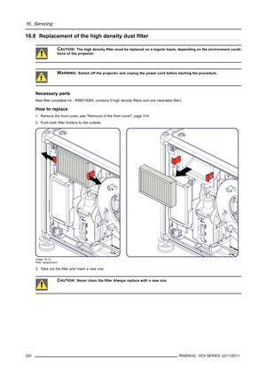 Page 32416. Servicing
16.8 Replacement of the high density dustﬁlter
CAUTION:The high densityﬁlter must be replaced on a regular basis, depending on the environment condi-
tions of the projector.
WARNING:Switch off the projector and unplug the power cord before starting the procedure.
Necessary parts
Newﬁlter (available kit : R98010085, contains 5 high densityﬁlters and one cleanableﬁlter)
How to replace
1. Remove the front cover, see Removal of the front cover, page 314.
2. Push bothﬁlter holders to the...