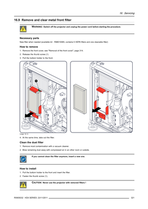 Page 32516. Servicing
16.9 Remove and clear metal frontﬁlter
WARNING:Switch off the projector and unplug the power cord before starting the procedure.
Necessary parts
Newﬁlter when needed (available kit : R98010085, contains 5 HEPAﬁlters and one cleanableﬁlter)
How to remove
1. Remove the front cover, see Removal of the front cover, page 314.
2. Release the thumb screw (1)
3. Pull the bottom holder to the front.
1
Image 16-13
4. At the same time, take out theﬁlter.
Clean the dustﬁlter
1. Remove most...