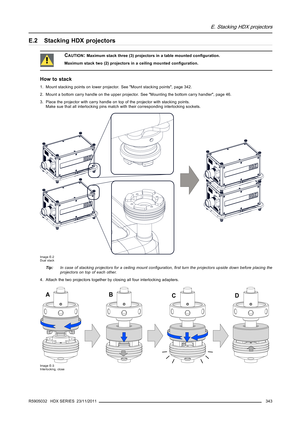 Page 347E. Stacking HDX projectors
E.2 Stacking HDX projectors
CAUTION:Maximum stack three (3) projectors in a table mounted conﬁguration.
Maximum stack two (2) projectors in a ceiling mounted conﬁguration.
How to stack
1. Mount stacking points on lower projector. See Mount stacking points, page 342.
2. Mount a bottom carry handle on the upper projector. See Mounting the bottom carry handler, page 46.
3. Place the projector with carry handle on top of the projector with stacking points.
Make sue that all...