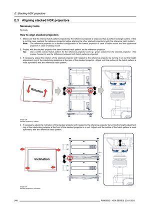 Page 350E. Stacking HDX projectors
E.3 Aligning stacked HDX projectors
Necessary tools
No tools.
How to align stacked projectors
1. Make sure that the internal hatch pattern projected by the reference projector is sharp and has a perfect rectangle outline. If this
is not the case, readjust the reference projector before aligning the other stacked projector(s) with the reference hatch pattern.
Note:The reference projector in a stacked conﬁguration is the lowest projector in case of table mount and the uppermost...