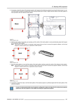 Page 351E. Stacking HDX projectors
5. If necessary, adjust the skew of the stacked projector with respect to the reference projector by turning the Hand screw in or out.
The hand screw is located at smallest side of the carrying handle (front or back). Adjust until the outline of the hatch pattern is
most symmetric with the reference hatch pattern.
Skew
Image E-8
Stacked projectors, skew
6. Shift the hatch pattern horizontally and vertically untilthe outline of the hatch pattern is most symmetrically placed with...