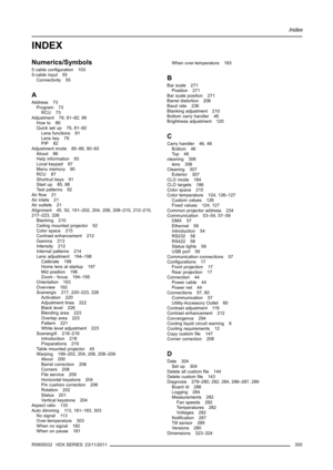 Page 359Index
INDEX
Numerics/Symbols
5cableconﬁguration 103
5-cable input 55
Connectivity 55
A
Address 73
Program 73
RCU 73
Adjustment 79, 81–82, 89
How to 89
Quick set up 79, 81–82
Lens functions 81
Lens key 79
PIP 82
Adjustment mode 85–88, 90–93
About 86
Help information 93
Local keypad 87
Menu memory 90
RCU 87
Shortcut keys 91
Start up 85, 88
Test patterns 92
Airﬂow 21
Air inlets 21
Air outlets 21
Alignment 45, 52, 191–202, 204, 206, 208–210, 212–215,
217–223, 226
Blanking 210
Ceiling mounted projector 52...