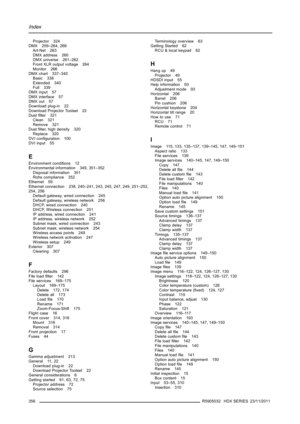Page 360Index
Projector 324
DMX 259–264, 266
Art-Net 263
DMX address 260
DMX universe 261–262
Front XLR output voltage 264
Monitor 266
DMX chart 337–340
Basic 338
Extended 340
Full 339
DMX input 57
DMX interface 57
DMX out 57
Download plug-in 22
Download Projector Toolset 22
Dustﬁlter 321
Clean 321
Remove 321
Dustﬁlter, high density 320
Replace 320
DVI conﬁguration 100
DVI input 55
E
Environment conditions 12
Environmental information 349, 351–352
Disposal information 351
Rohs compliance 352
Ethernet 59
Ethernet...