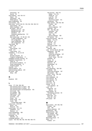 Page 361Index
Introduction 54
Source 55
Input balance 128, 130–131
Adjust 130
Introduction 128
White balance 131
Input conﬁguration 99
Input locking 104
Input menu 95–97, 99–101, 103–104, 106, 108–112
Input locking 104
Native resolution 106
No signal 108–112
Background color 109
Background logo 110
Shutdown 111
Shutdown retarding time 112
Overview 96
Slot module type 97, 99–101, 103
5 cable conﬁguration 103
DVI conﬁguration 100
Input conﬁguration 99
SDI conﬁguration 101
Input setup 98
About 98
Insert 310
Input...