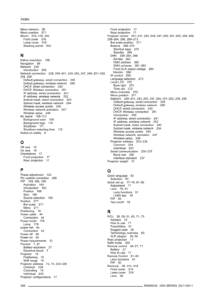 Page 362Index
Menu memory 90
Menu position 271
Mount 316, 319, 342
Front cover 316
Lamp cover 319
Stacking points 342
N
Native resolution 106
Navigation 89
Network 239
Introduction 239
Network connection 238, 240–241, 243, 245, 247, 249, 251–252,
254, 256
Default gateway, wired connection 245
Default gateway, wireless network 256
DHCP, wired connection 240
DHCP, Wireless connection 251
IP address, wired connection 241
IP address, wireless network 252
Subnet mask, wired connection 243
Subnet mask, wireless...