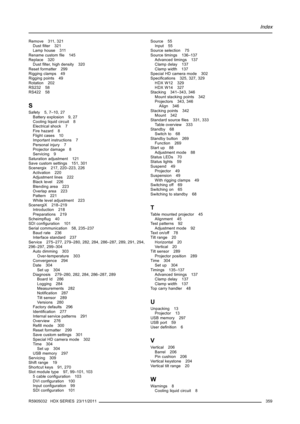 Page 363Index
Remove 311, 321
Dustﬁlter 321
Lamp house 311
Rename customﬁle 145
Replace 320
Dustﬁlter, high density 320
Reset formatter 299
Rigging clamps 49
Rigging points 49
Rotation 202
RS232 58
RS422 58
S
Safety 5, 7–10, 27
Battery explosion 9, 27
Cooling liquid circuit 8
Electrical shock 7
Fire hazard 8
Flight cases 10
Important instructions 7
Personal injury 7
Projector damage 8
Servicing 9
Saturation adjustment 121
Save custom settings 151, 301
Scenergix 217, 220–223, 226
Activation 220
Adjustment lines...