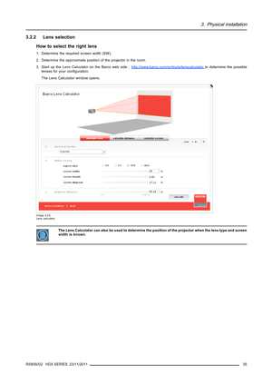 Page 393. Physical installation
3.2.2 Lens selection
How to select the right lens
1. Determine the required screen width (SW).
2. Determine the approximate position of the projector in the room.
3. Start up theLens CalculatorontheBarcowebside:h
ttp://www.barco.com/en/tools/lenscalculatorto determine the possible
lenses for your conﬁguration.
The Lens Calculator window opens.
Image 3-23
Lens calculator
The Lens Calculator can also be used to determine the position of the projector when the lens type and screen...