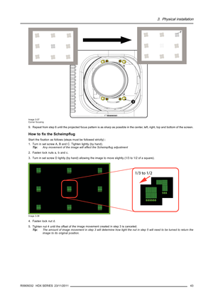 Page 473. Physical installation
3
F
Image 3-37
Corner focusing
9. Repeat from step 6 until the projected focus pattern is as sharp as possible in the center, left, right, top and bottom of the screen.
How toﬁxtheScheimpﬂug
Start theﬁxation as follows (steps must be followed strictly) :
1. Turn in set screw A, B and C. Tighten lightly (by hand).
Tip:Any movement of the image will affect the Scheimpﬂug adjustment
2. Fasten lock nuts a, b and c.
3. Turn in set screw D lightly (by hand) allowing the image to move...