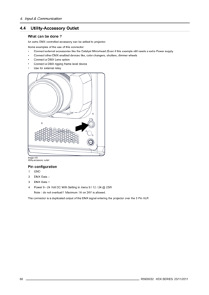 Page 644. Input & Communication
4.4 Utility-Accessory Outlet
What can be done ?
An extra DMX controlled accessory can be added to projector.
Some examples of the use of this connector:
• Connect external accessories like the Catalyst Mirrorhead (Even if this example still needs a extra Power supply
• Connect other DMX enabled devices like, color changers, shutters, dimmer wheels
• Connect a DMX Lens option
• Connect a DMX rigging frame level device
• Use for external relay
Image 4-5
Utility-accessory outlet
Pin...