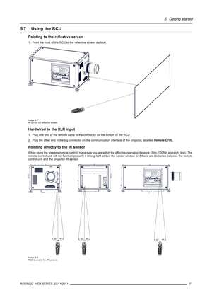 Page 755. Getting started
5.7 Using the RCU
Pointing to the reﬂective screen
1. Point the front of the RCU to the reﬂective screen surface.
F1F2F3
F4
F5
ADJ
EX
IT
EN
TERPA
USEPH
ASETE
XTSHAR
PN
TI
NT
COLO
R
BR
IGHT N
CONT R
TR
EB
LEBA
LA
NCE
BASS
VO
L90
7856
34
12
Image 5-7
IR control via reﬂective screen
Hardwired to the XLR input
1. Plug one end of the remote cable in the connector on the bottom of the RCU.
2. Plug the other end in the big connector on the communication interface of the projector,...