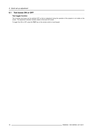 Page 826. Quick set up adjustment
6.1 Text boxes ON or OFF
Text toggle function
The on-screen text boxes can be switched OFF so that an adjustment during the operation of the projector is not visible on the
screen. The adjustment indication remains visible on the local LCD screen.
To toggle Text ON or OFF, press theTEXTkey on the remote control or local keypad.
78
R5905032 HDX SERIES 23/11/2011 