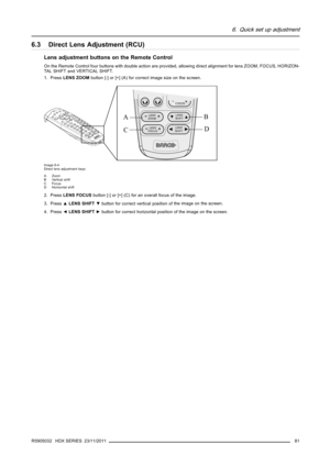 Page 856. Quick set up adjustment
6.3 Direct Lens Adjustment (RCU)
Lens adjustment buttons on the Remote Control
On the Remote Control four buttons with double action are provided,allowing direct alignment for lens ZOOM, FOCUS, HORIZON-
TALSHIFTandVERTICALSHIFT.
1. PressLENS ZOOMbutton [-] or [+] (A) for correct image size on the screen.
CONTR12
LENS
ZOOMLENS
SHIFT
LENS
FOCUS
LENS
SHIFT
A
CB
D
Image 6-4
Direct lens adjustment keys
AZoom
B Vertical shift
CFocus
D Horizontal shift
2. PressLENS FOCUSbutton [-] or...