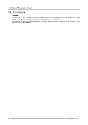 Page 947. Start up of the adjustment mode
7.5 Menu memory
Overview
Each menu with sub menus, remembers its last selected sub item even when leaving the menu structure and that as long as the
projector is running. When restarting the projector from stand-by, the menu memory is reset.
After re-opening the main menu and selecting an item, the previous selected sub item of that selected item is highlighted and can
be opened just by pressingENTER.
90
R5905032 HDX SERIES 23/11/2011 