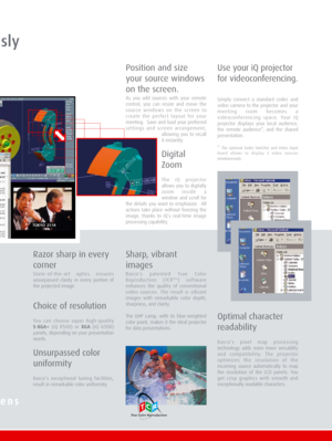 Page 5usly
Position and size
your source windows
on the screen.
As you add sources with your remote
control, you can resize and move the
source windows on the screen to
create the perfect layout for your
meeting.  Save and load your preferred
settings and screen arrangement,
allowing you to recall
it instantly.
Digital
Zoom
The iQ projector
allows you to digitally
zoom inside a
window and scroll for
the details you want to emphasize.  All
actions take place without freezing the
image, thanks to iQ’s real-time...