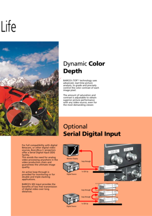 Page 13Life
DynamicColor
Depth
Optional
Serial Digital Input
BARCOÕs TCRPlustechnology uses
advanced, real-time picture
analysis, to grade and precisely
control the color contrast of each
image pixel.
The amount of saturation and
contrast is adjustable to obtain
superior picture performance
with any video source, even for
the most demanding viewer.
For full compatibility with digital
Betacam, or other digital video
sources, B
ARCOREALITYprojectorsoffer a Serial Digital Input (SDI)facility.
This avoids the need...