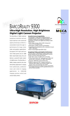 Page 1Ultra-High Resolution, High Brightness 
Digital Light Cannon Projector
BARCOREALITY9300 
Versatile Source Compatibility
The BARCOREALITY9300 offers exceptional source
compatibility wich enables it to display brilliant, high
resolution images from virtually any computer or
workstation, as well as any digital and analog or data
video sources:
¥ NTSC Video sources: VHS, S-VHS, Component
(Y, R-Y, B-Y)and RGB format
¥ DVD players, satellite receivers and laserdiscs
¥ Computers and workstations with a...